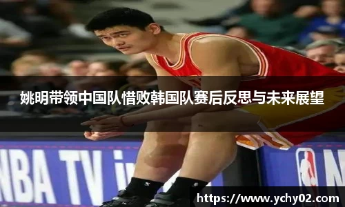 姚明带领中国队惜败韩国队赛后反思与未来展望