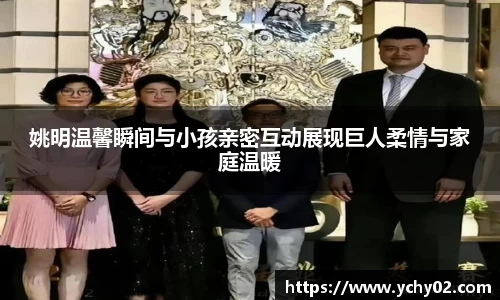姚明温馨瞬间与小孩亲密互动展现巨人柔情与家庭温暖