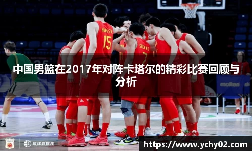 中国男篮在2017年对阵卡塔尔的精彩比赛回顾与分析